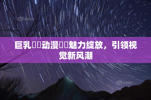 巨乳❌‌动漫❌‌魅力绽放，引领视觉新风潮