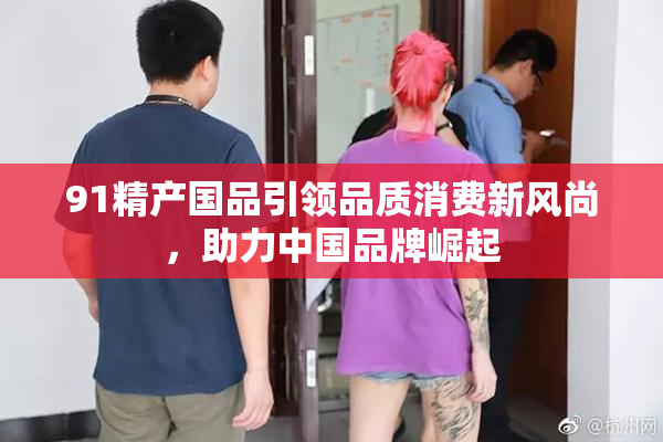 91精产国品引领品质消费新风尚，助力中国品牌崛起