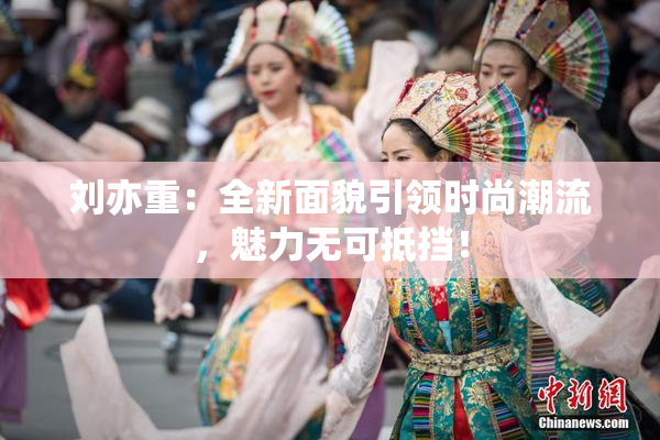 刘亦重：全新面貌引领时尚潮流，魅力无可抵挡！