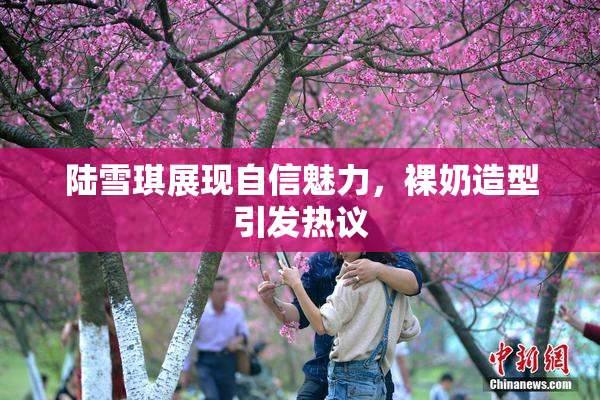 陆雪琪展现自信魅力，裸奶造型引发热议