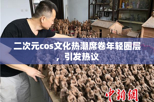 二次元cos文化热潮席卷年轻圈层，引发热议