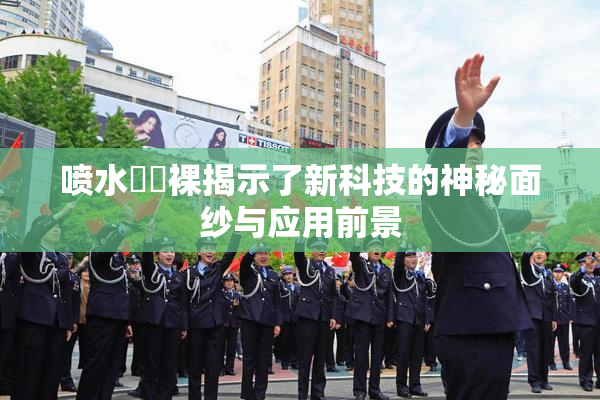 喷水❌‌裸揭示了新科技的神秘面纱与应用前景