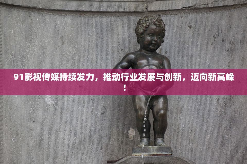 91影视传媒持续发力，推动行业发展与创新，迈向新高峰！