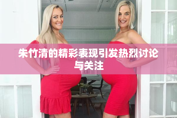 朱竹清的精彩表现引发热烈讨论与关注