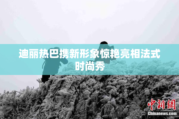 迪丽热巴携新形象惊艳亮相法式时尚秀