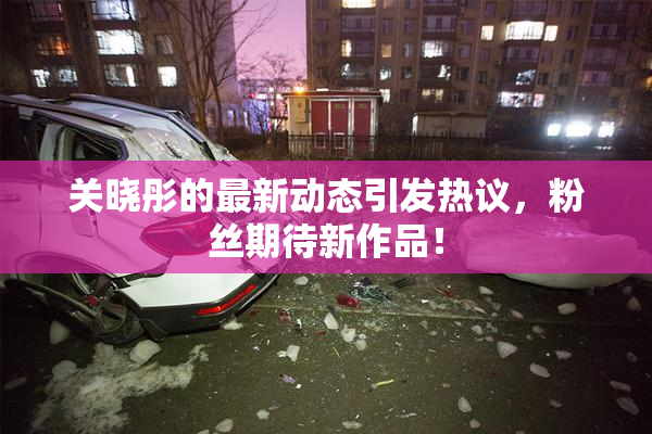 关晓彤的最新动态引发热议，粉丝期待新作品！