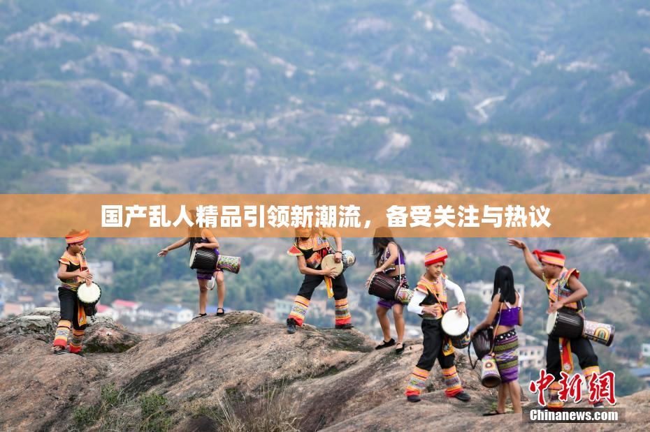 国产乱人精品引领新潮流，备受关注与热议