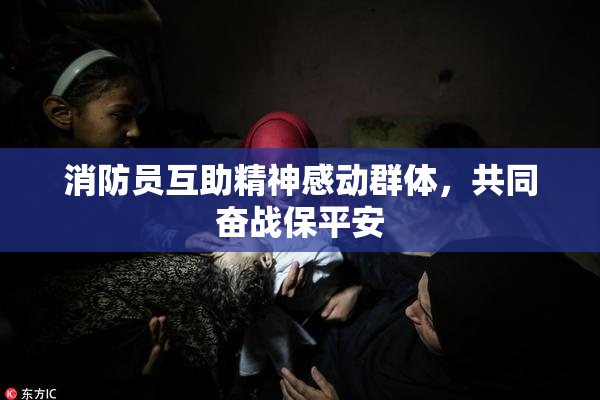 消防员互助精神感动群体，共同奋战保平安