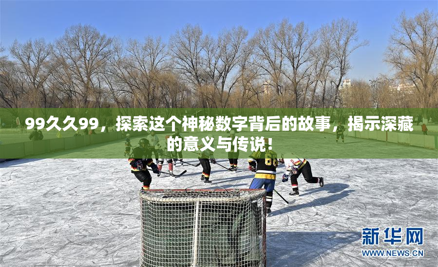 99久久99，探索这个神秘数字背后的故事，揭示深藏的意义与传说！