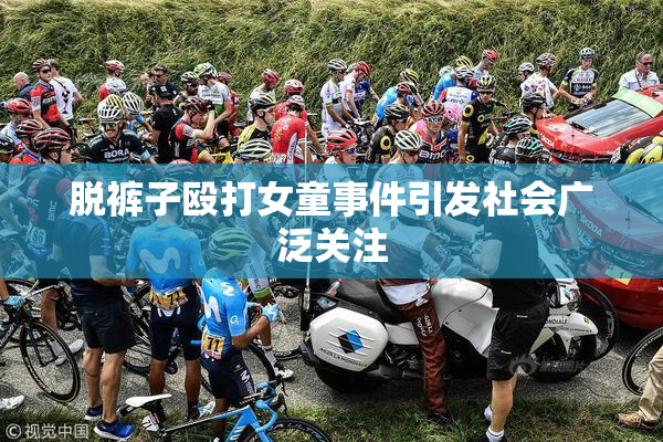 脱裤子殴打女童事件引发社会广泛关注