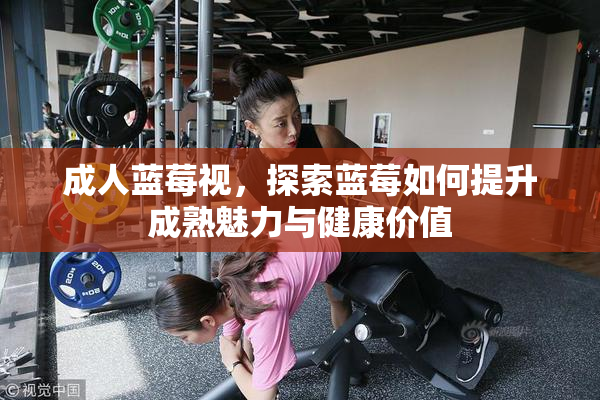 成人蓝莓视，探索蓝莓如何提升成熟魅力与健康价值