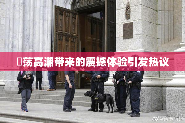 婬荡高潮带来的震撼体验引发热议