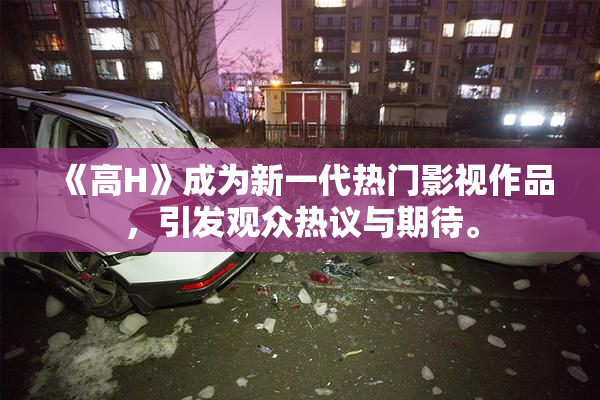 《高H》成为新一代热门影视作品，引发观众热议与期待。