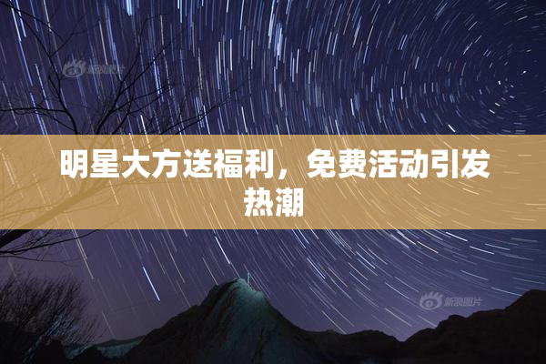 明星大方送福利，免费活动引发热潮