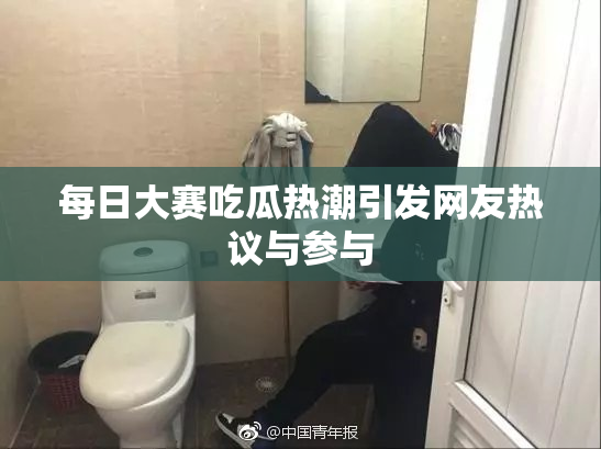 每日大赛吃瓜热潮引发网友热议与参与