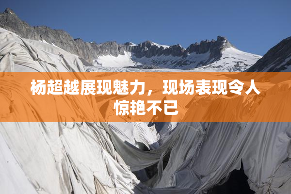 杨超越展现魅力，现场表现令人惊艳不已