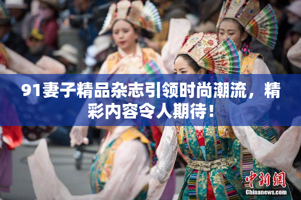91妻子精品杂志引领时尚潮流，精彩内容令人期待！