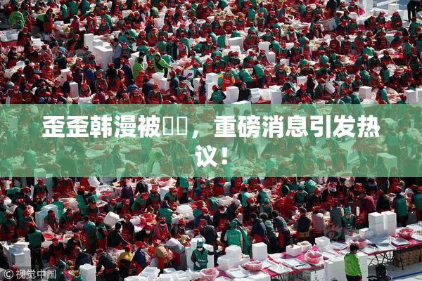 歪歪韩漫被❌‌，重磅消息引发热议！