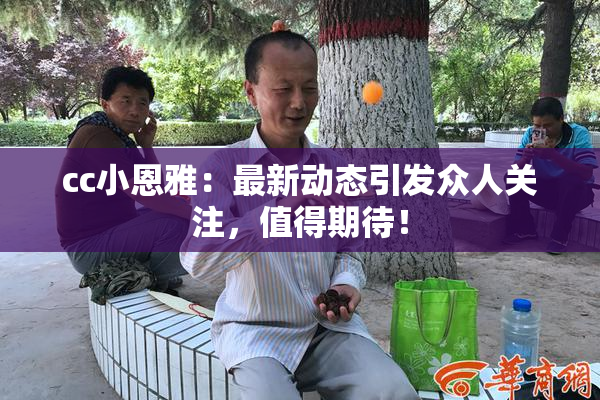 cc小恩雅：最新动态引发众人关注，值得期待！