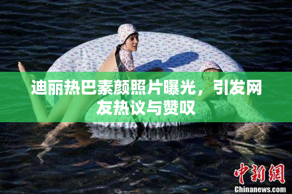迪丽热巴素颜照片曝光，引发网友热议与赞叹