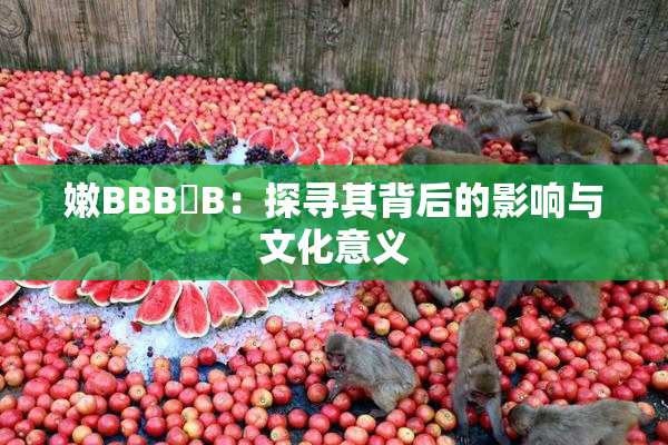 嫩BBB槡B：探寻其背后的影响与文化意义