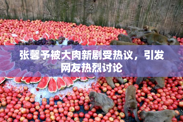 张馨予被大肉新剧受热议，引发网友热烈讨论