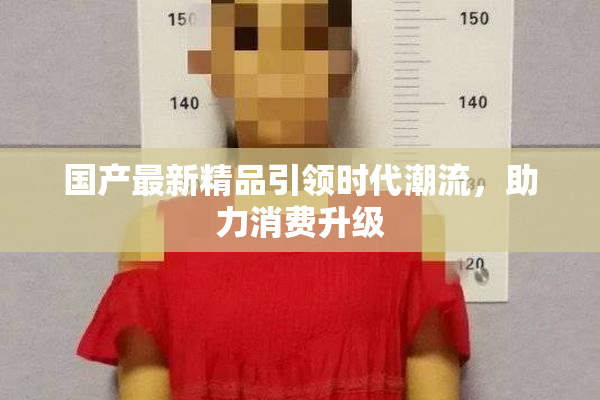 国产最新精品引领时代潮流，助力消费升级