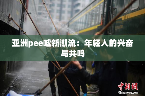 亚洲pee嘘新潮流：年轻人的兴奋与共鸣