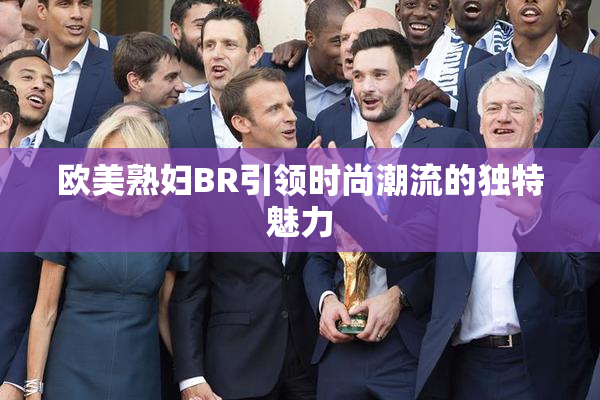 欧美熟妇BR引领时尚潮流的独特魅力