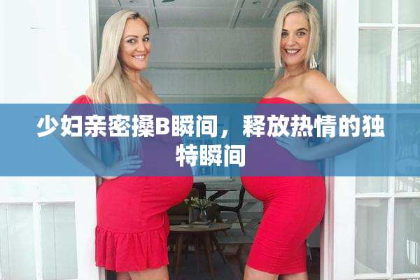 少妇亲密搡B瞬间，释放热情的独特瞬间
