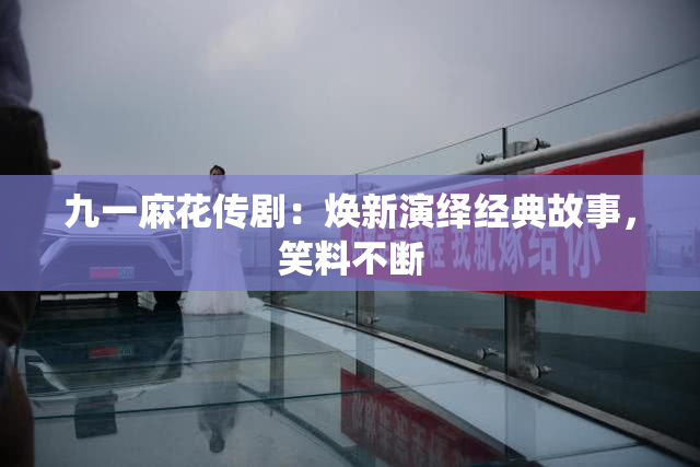 九一麻花传剧：焕新演绎经典故事，笑料不断