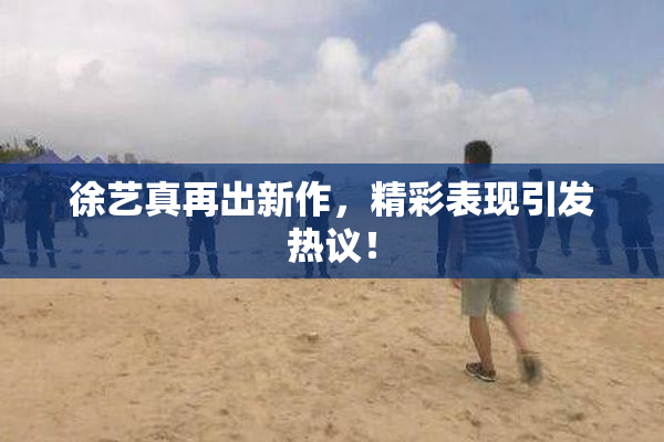 徐艺真再出新作，精彩表现引发热议！