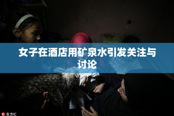 女子在酒店用矿泉水引发关注与讨论