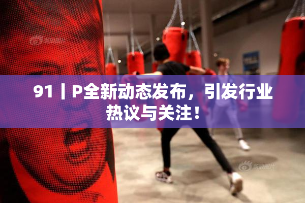91丨P全新动态发布，引发行业热议与关注！