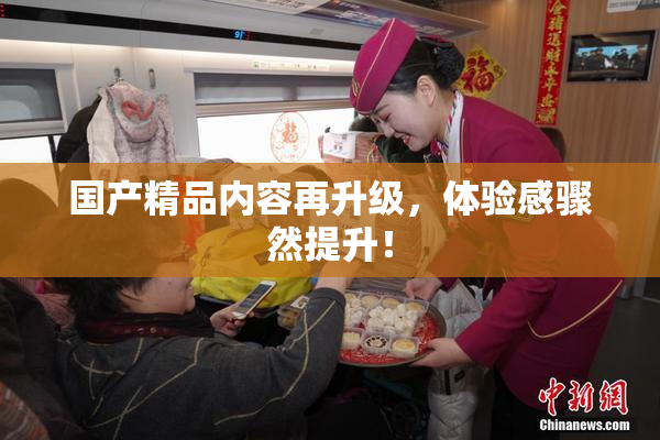 国产精品内容再升级，体验感骤然提升！