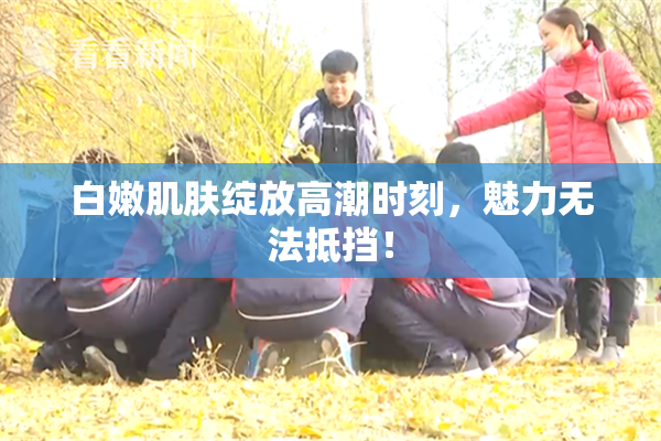 白嫩肌肤绽放高潮时刻，魅力无法抵挡！