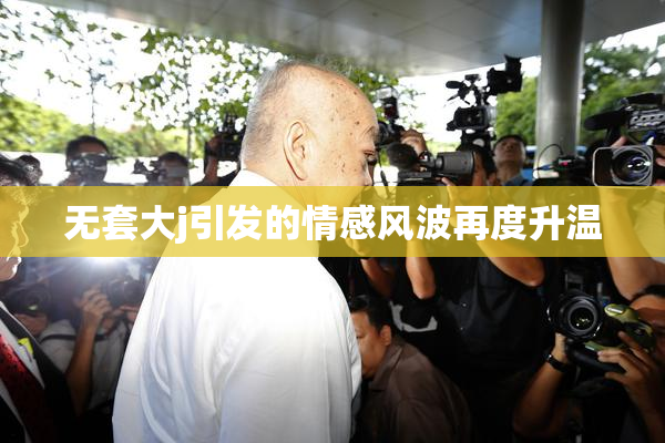 无套大j引发的情感风波再度升温