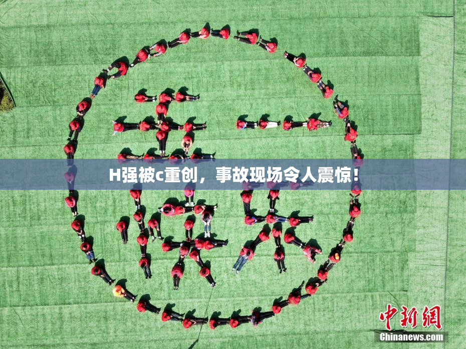 H强被c重创，事故现场令人震惊！