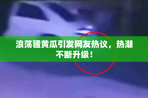 浪荡骚黄瓜引发网友热议，热潮不断升级！