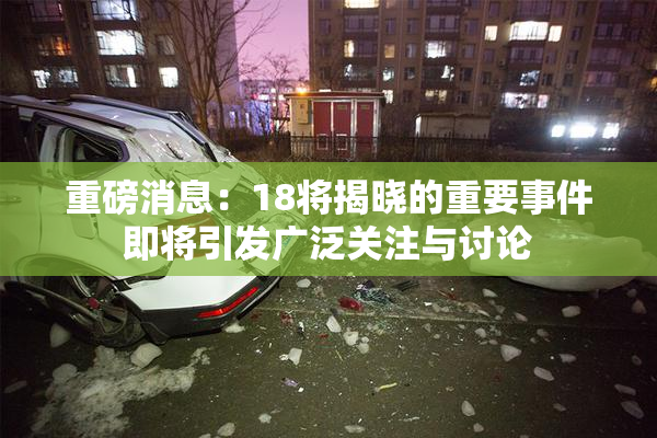 重磅消息：18将揭晓的重要事件即将引发广泛关注与讨论