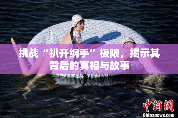 挑战“扒开纲手”极限，揭示其背后的真相与故事