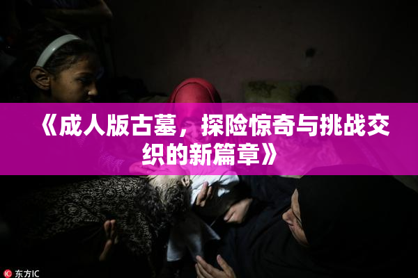 《成人版古墓，探险惊奇与挑战交织的新篇章》