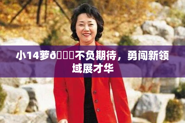 小14萝🔞不负期待，勇闯新领域展才华