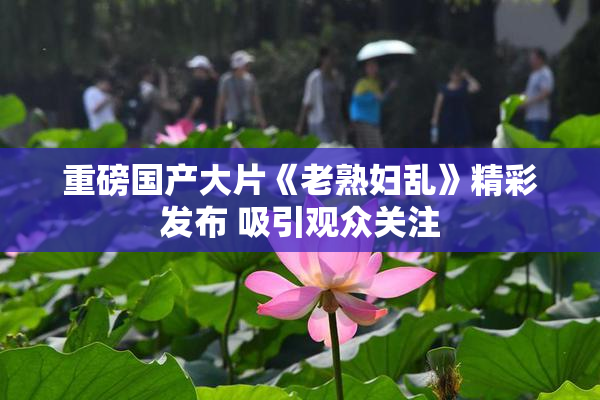 重磅国产大片《老熟妇乱》精彩发布 吸引观众关注