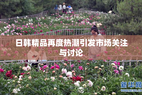 日韩精品再度热潮引发市场关注与讨论