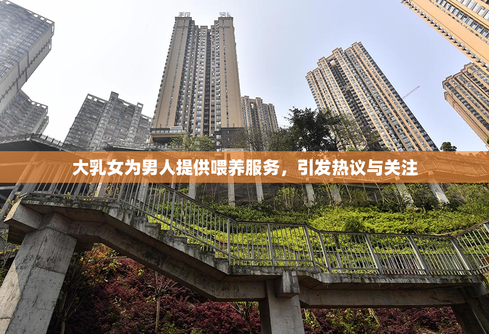 大乳女为男人提供喂养服务，引发热议与关注