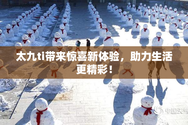 太九ti带来惊喜新体验，助力生活更精彩！