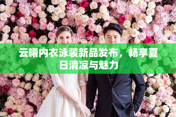 云曦内衣泳装新品发布，畅享夏日清凉与魅力