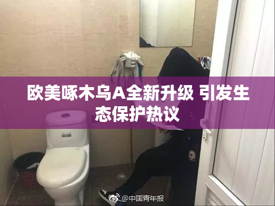 欧美啄木乌A全新升级 引发生态保护热议