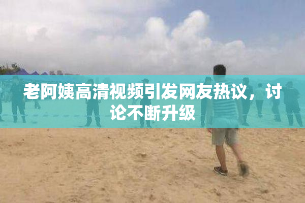 老阿姨高清视频引发网友热议，讨论不断升级